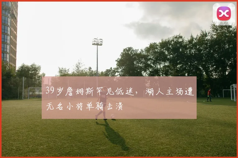 球探体育 - 39岁詹姆斯罕见低迷,湖人主场遭无名小将单骑击溃